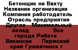 Бетонщик на Вахту › Название организации ­ Компания-работодатель › Отрасль предприятия ­ Другое › Минимальный оклад ­ 50 000 - Все города Работа » Вакансии   . Пермский край,Гремячинск г.